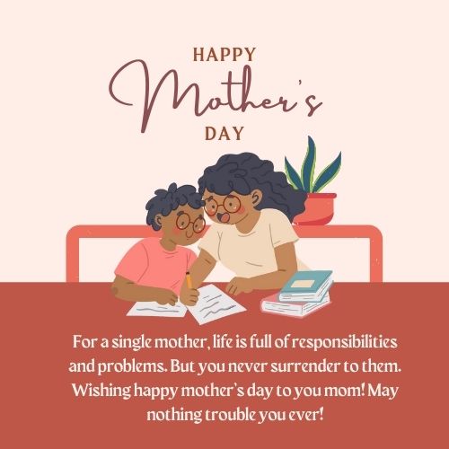 For a single mother, life is full of responsibilities and problems. But you never surrender to them. Wishing happy mother’s day to you mom! May nothing trouble you ever!