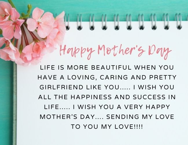 Life is more beautiful when you have a loving, caring, and pretty girlfriend like you….. I wish you all the happiness and success in life….. I wish you a very Happy Mother’s Day…. Sending my love to you my love!!!!