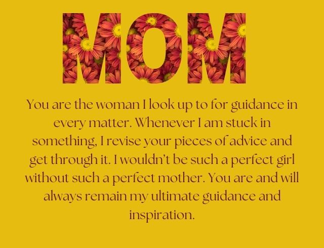 You are the woman I look up to for guidance in every matter. Whenever I am stuck in something, I revise your pieces of advice and get through it. I wouldn’t be such a perfect girl without such a perfect mother. You are and will always remain my ultimate guidance and inspiration.